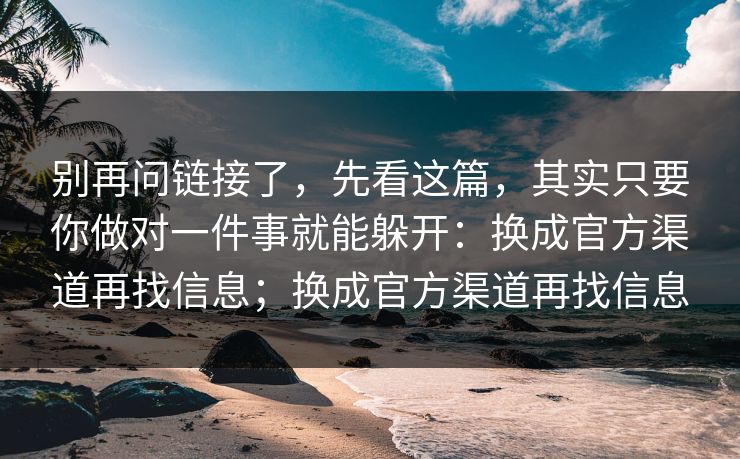 别再问链接了，先看这篇，其实只要你做对一件事就能躲开：换成官方渠道再找信息；换成官方渠道再找信息