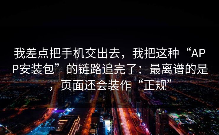 我差点把手机交出去，我把这种“APP安装包”的链路追完了：最离谱的是，页面还会装作“正规”