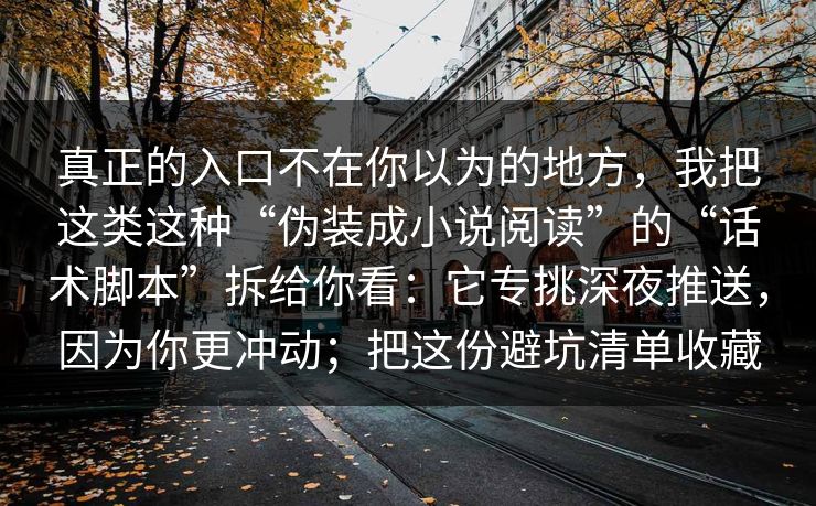 真正的入口不在你以为的地方，我把这类这种“伪装成小说阅读”的“话术脚本”拆给你看：它专挑深夜推送，因为你更冲动；把这份避坑清单收藏