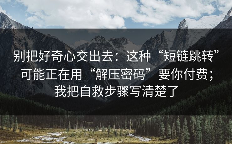 别把好奇心交出去：这种“短链跳转”可能正在用“解压密码”要你付费；我把自救步骤写清楚了