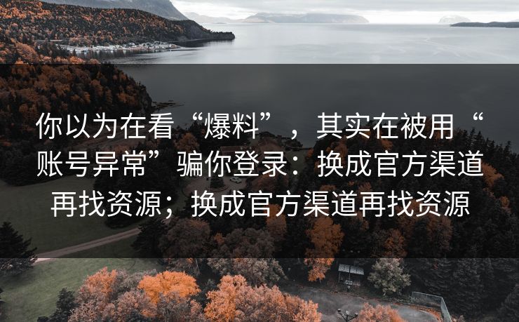 你以为在看“爆料”，其实在被用“账号异常”骗你登录：换成官方渠道再找资源；换成官方渠道再找资源
