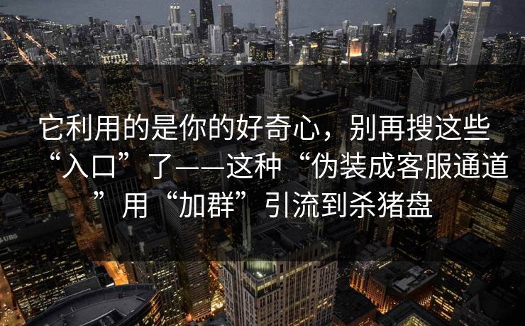 它利用的是你的好奇心,别再搜这些“入口”了——这种“伪装成客服通道”用“加群”引流到杀猪盘