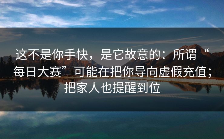 这不是你手快，是它故意的：所谓“每日大赛”可能在把你导向虚假充值；把家人也提醒到位