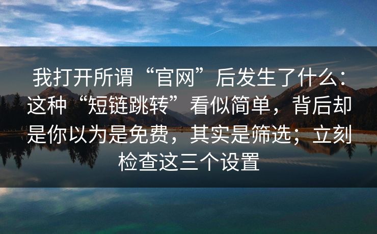 我打开所谓“官网”后发生了什么：这种“短链跳转”看似简单，背后却是你以为是免费，其实是筛选；立刻检查这三个设置