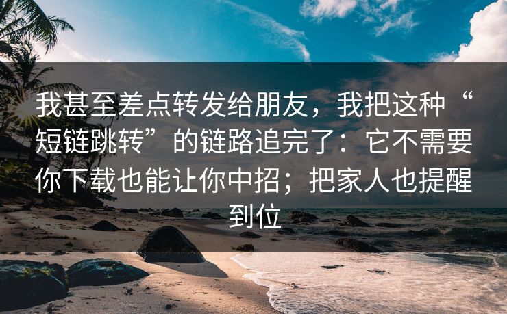 我甚至差点转发给朋友，我把这种“短链跳转”的链路追完了：它不需要你下载也能让你中招；把家人也提醒到位