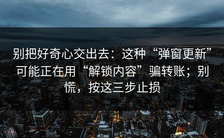 别把好奇心交出去：这种“弹窗更新”可能正在用“解锁内容”骗转账；别慌，按这三步止损