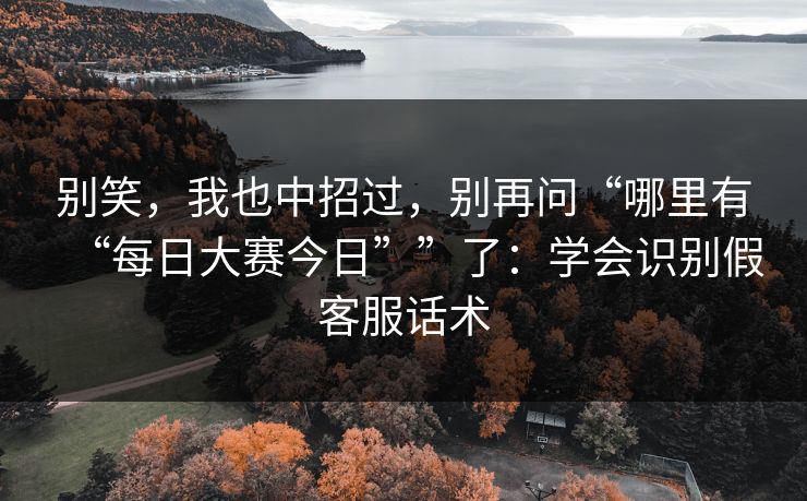 别笑，我也中招过，别再问“哪里有“每日大赛今日””了：学会识别假客服话术