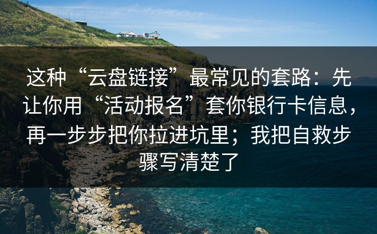这种“云盘链接”最常见的套路：先让你用“活动报名”套你银行卡信息，再一步步把你拉进坑里；我把自救步骤写清楚了