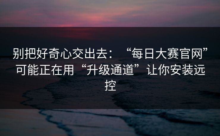 别把好奇心交出去：“每日大赛官网”可能正在用“升级通道”让你安装远控