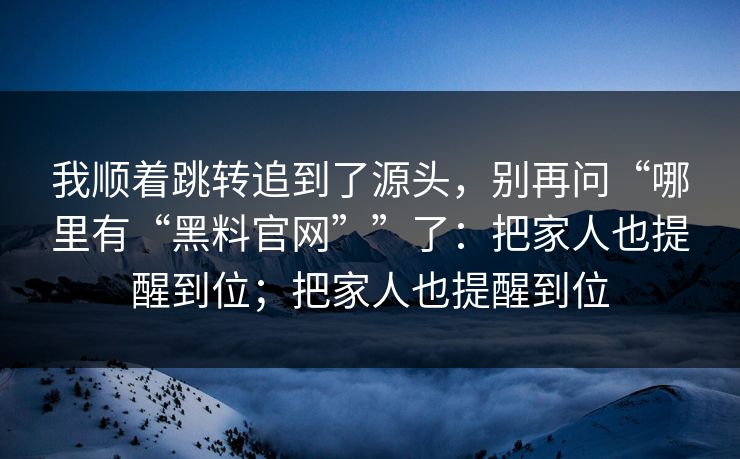 我顺着跳转追到了源头，别再问“哪里有“黑料官网””了：把家人也提醒到位；把家人也提醒到位