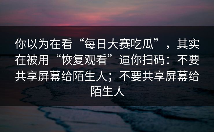 你以为在看“每日大赛吃瓜”，其实在被用“恢复观看”逼你扫码：不要共享屏幕给陌生人；不要共享屏幕给陌生人