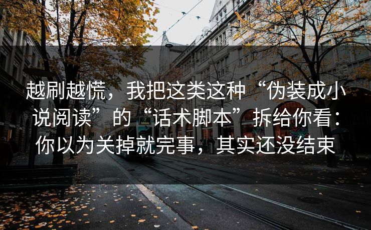 越刷越慌，我把这类这种“伪装成小说阅读”的“话术脚本”拆给你看：你以为关掉就完事，其实还没结束