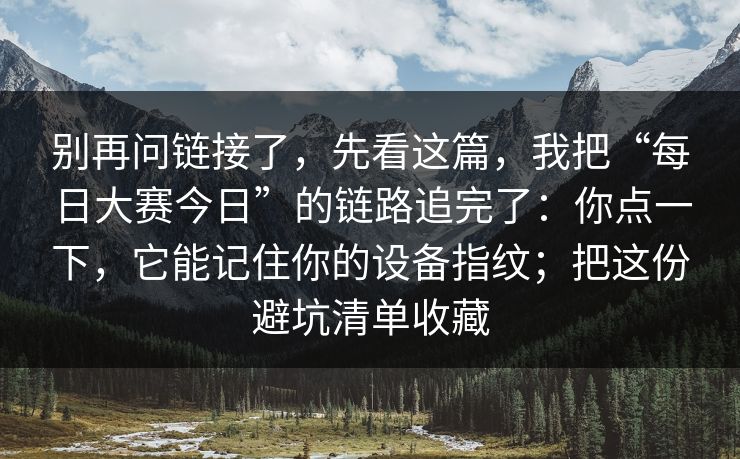 别再问链接了，先看这篇，我把“每日大赛今日”的链路追完了：你点一下，它能记住你的设备指纹；把这份避坑清单收藏