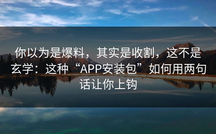 你以为是爆料，其实是收割，这不是玄学：这种“APP安装包”如何用两句话让你上钩