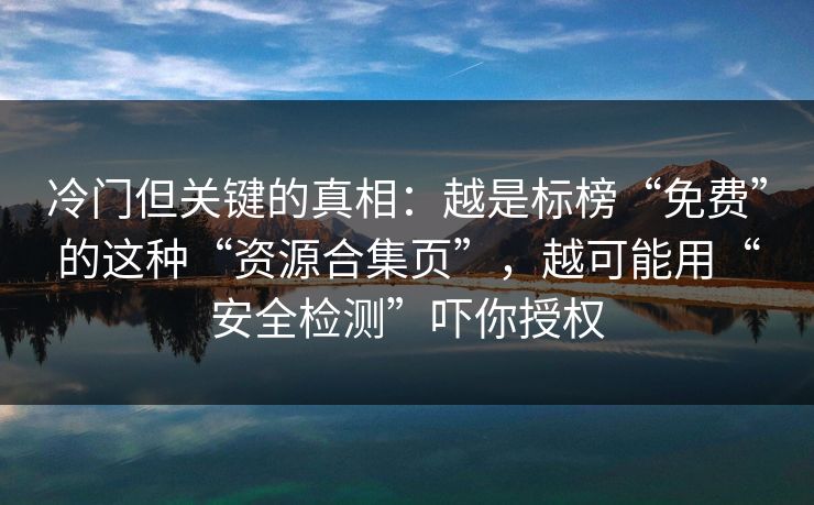 冷门但关键的真相：越是标榜“免费”的这种“资源合集页”，越可能用“安全检测”吓你授权