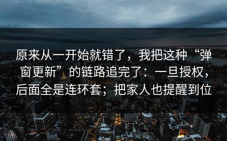 原来从一开始就错了，我把这种“弹窗更新”的链路追完了：一旦授权，后面全是连环套；把家人也提醒到位