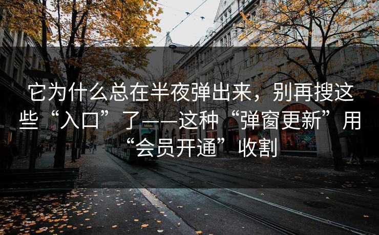 它为什么总在半夜弹出来，别再搜这些“入口”了——这种“弹窗更新”用“会员开通”收割
