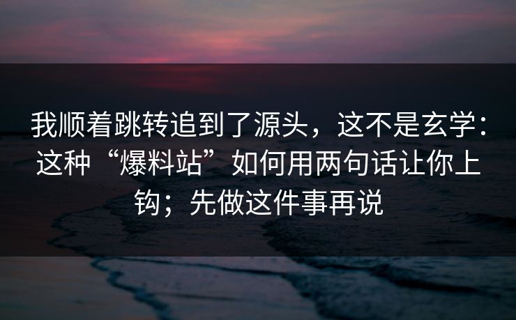我顺着跳转追到了源头，这不是玄学：这种“爆料站”如何用两句话让你上钩；先做这件事再说