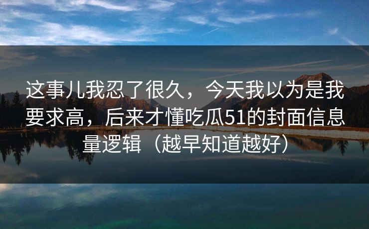 这事儿我忍了很久，今天我以为是我要求高，后来才懂吃瓜51的封面信息量逻辑（越早知道越好）