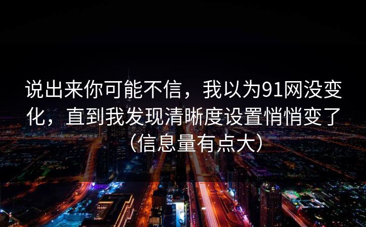 说出来你可能不信，我以为91网没变化，直到我发现清晰度设置悄悄变了（信息量有点大）