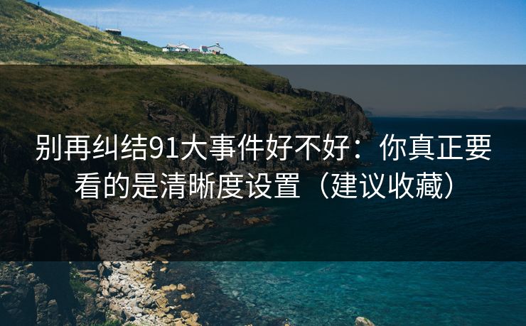 别再纠结91大事件好不好：你真正要看的是清晰度设置（建议收藏）